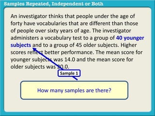 An investigator thinks that people under the age of 
forty have vocabularies that are different than those 
of people over sixty years of age. The investigator 
administers a vocabulary test to a group of 40 younger 
subjects and to a group of 45 older subjects. Higher 
scores reflect better performance. The mean score for 
younger subjects was 14.0 and the mean score for 
older subjects was 20.0. 
Sample 1 
How many samples are there? 
 