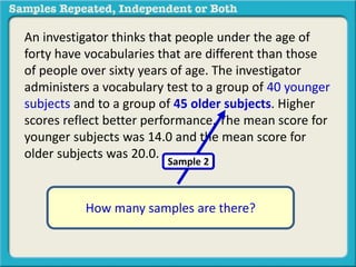 An investigator thinks that people under the age of 
forty have vocabularies that are different than those 
of people over sixty years of age. The investigator 
administers a vocabulary test to a group of 40 younger 
subjects and to a group of 45 older subjects. Higher 
scores reflect better performance. The mean score for 
younger subjects was 14.0 and the mean score for 
older subjects was 20.0. 
Sample 2 
How many samples are there? 
 