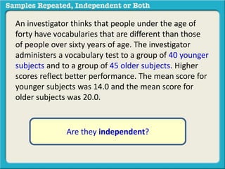 An investigator thinks that people under the age of 
forty have vocabularies that are different than those 
of people over sixty years of age. The investigator 
administers a vocabulary test to a group of 40 younger 
subjects and to a group of 45 older subjects. Higher 
scores reflect better performance. The mean score for 
younger subjects was 14.0 and the mean score for 
older subjects was 20.0. 
Are they independent? 
 