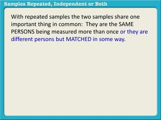 With repeated samples the two samples share one 
important thing in common: They are the SAME 
PERSONS being measured more than once or they are 
different persons but MATCHED in some way. 
 