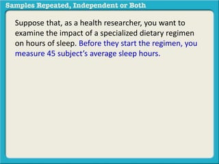Suppose that, as a health researcher, you want to 
examine the impact of a specialized dietary regimen 
on hours of sleep. Before they start the regimen, you 
measure 45 subject’s average sleep hours. 
 