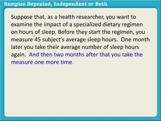Suppose that, as a health researcher, you want to 
examine the impact of a specialized dietary regimen 
on hours of sleep. Before they start the regimen, you 
measure 45 subject’s average sleep hours. One month 
later you take their average number of sleep hours 
again. And then two months after that you take the 
measure one more time. 
 