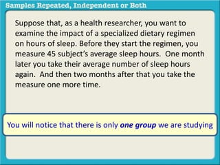 Suppose that, as a health researcher, you want to 
examine the impact of a specialized dietary regimen 
on hours of sleep. Before they start the regimen, you 
measure 45 subject’s average sleep hours. One month 
later you take their average number of sleep hours 
again. And then two months after that you take the 
measure one more time. 
You will notice that there is only one group we are studying 
 