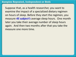 Suppose that, as a health researcher, you want to 
examine the impact of a specialized dietary regimen 
on hours of sleep. Before they start the regimen, you 
measure 45 subject’s average sleep hours. One month 
later you take their average number of sleep hours 
again. And then two months after that you take the 
measure one more time. 
 
