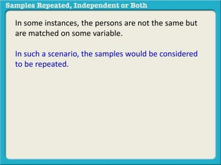 In some instances, the persons are not the same but 
are matched on some variable. 
In such a scenario, the samples would be considered 
to be repeated. 
 