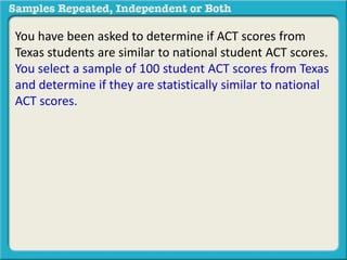 You have been asked to determine if ACT scores from 
Texas students are similar to national student ACT scores. 
You select a sample of 100 student ACT scores from Texas 
and determine if they are statistically similar to national 
ACT scores. 
 