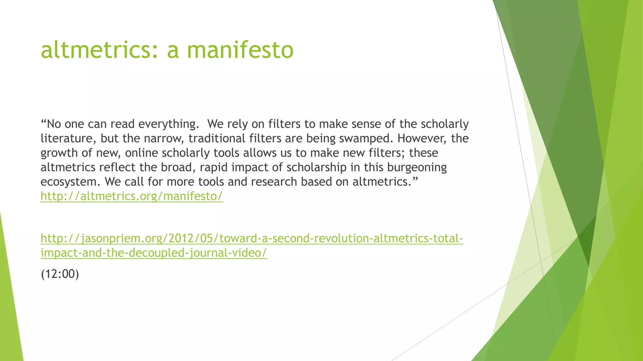 altmetrics: a manifesto
“No one can read everything. We rely on filters to make sense of the scholarly
literature, but the narrow, traditional filters are being swamped. However, the
growth of new, online scholarly tools allows us to make new filters; these
altmetrics reflect the broad, rapid impact of scholarship in this burgeoning
ecosystem. We call for more tools and research based on altmetrics.”
http://altmetrics.org/manifesto/
http://jasonpriem.org/2012/05/toward-a-second-revolution-altmetrics-total-
impact-and-the-decoupled-journal-video/
(12:00)