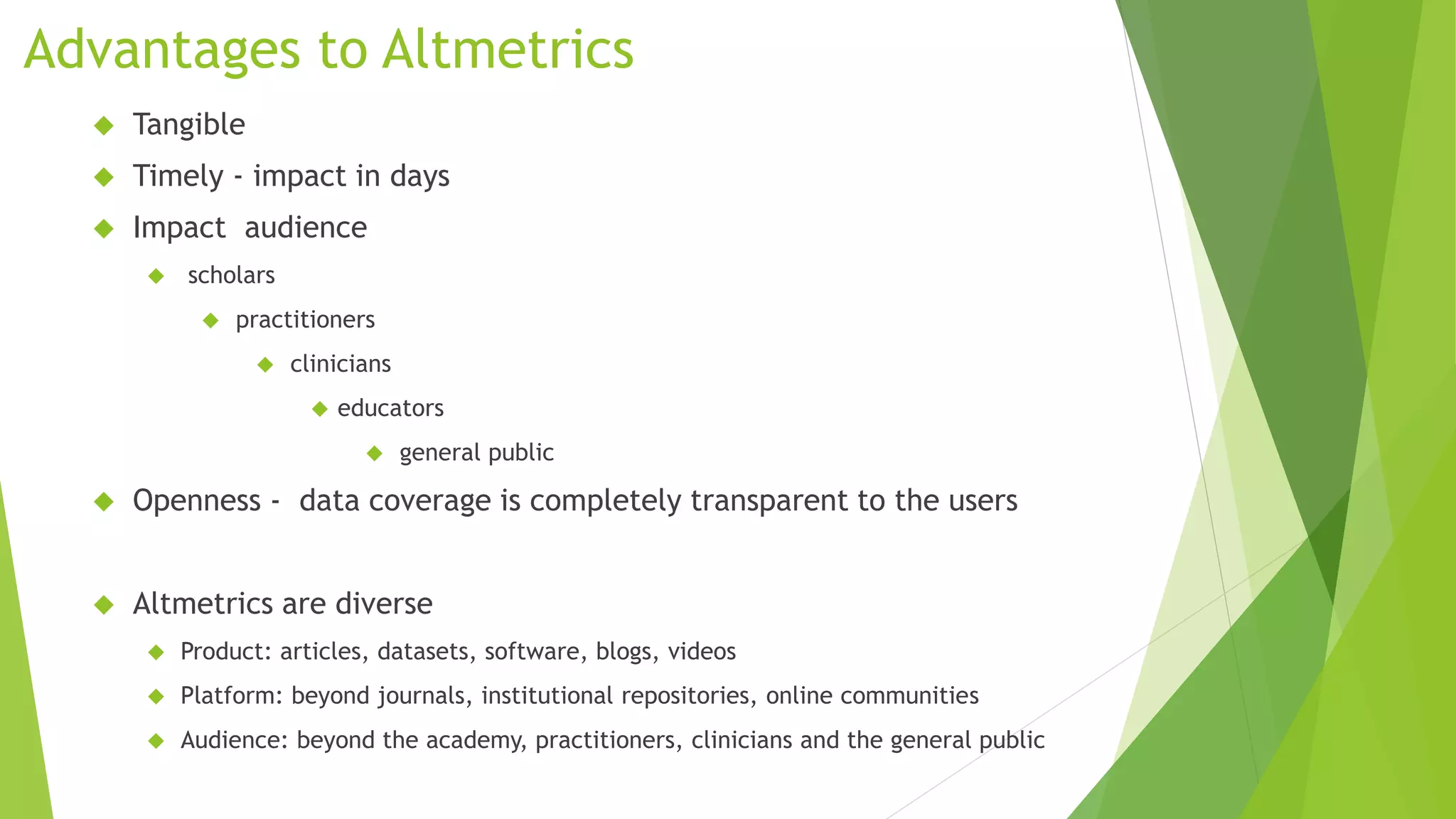 Advantages to Altmetrics
Tangible
Timely - impact in days
Impact audience
scholars
practitioners
clinicians
educators
general public
Openness - data coverage is completely transparent to the users
Altmetrics are diverse
Product: articles, datasets, software, blogs, videos
Platform: beyond journals, institutional repositories, online communities
Audience: beyond the academy, practitioners, clinicians and the general public