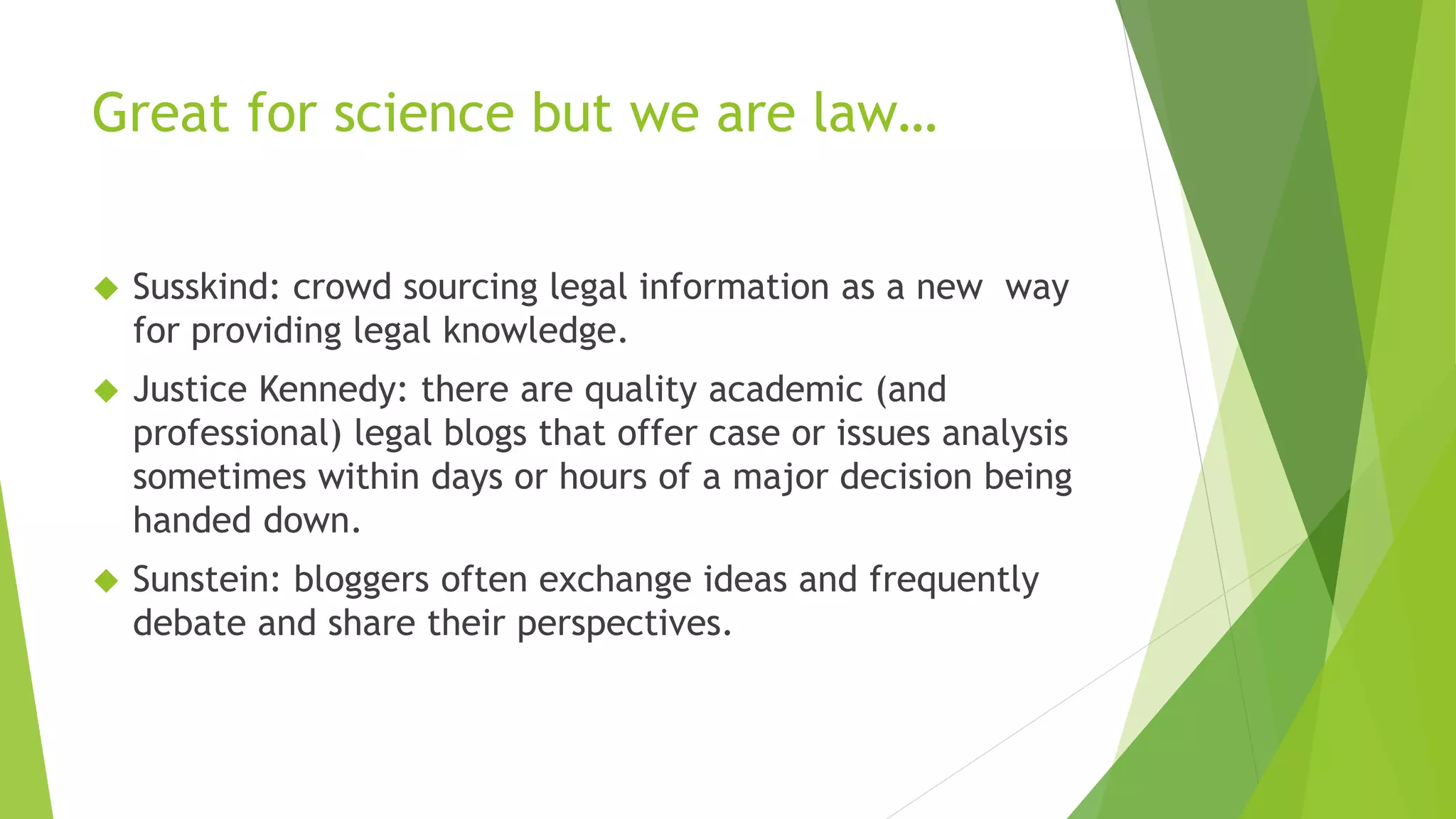 Great for science but we are law…
Susskind: crowd sourcing legal information as a new way
for providing legal knowledge.
Justice Kennedy: there are quality academic (and
professional) legal blogs that offer case or issues analysis
sometimes within days or hours of a major decision being
handed down.
Sunstein: bloggers often exchange ideas and frequently
debate and share their perspectives.