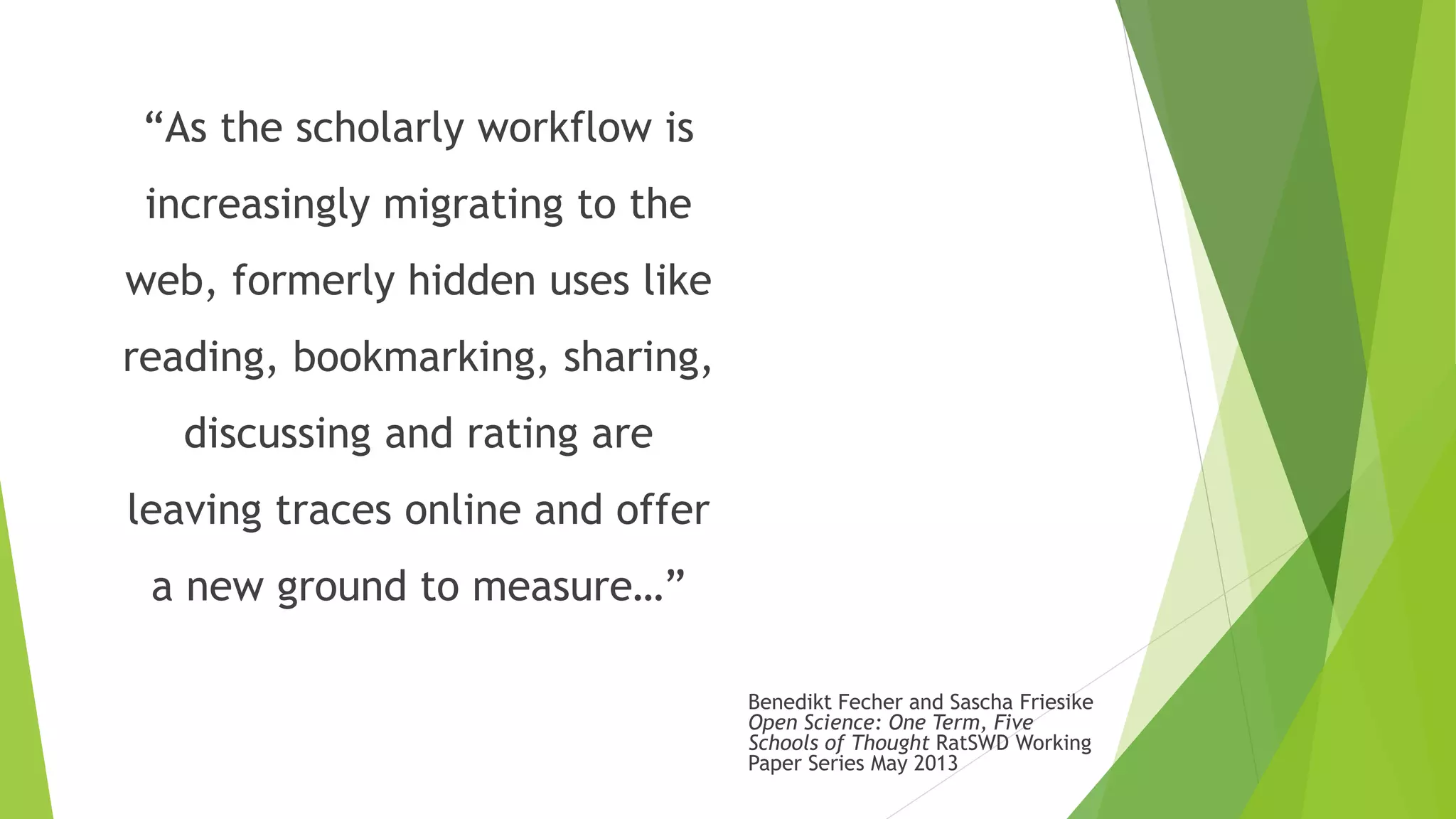 “As the scholarly workflow is
increasingly migrating to the
web, formerly hidden uses like
reading, bookmarking, sharing,
discussing and rating are
leaving traces online and offer
a new ground to measure…”
Benedikt Fecher and Sascha Friesike
Open Science: One Term, Five
Schools of Thought RatSWD Working
Paper Series May 2013
