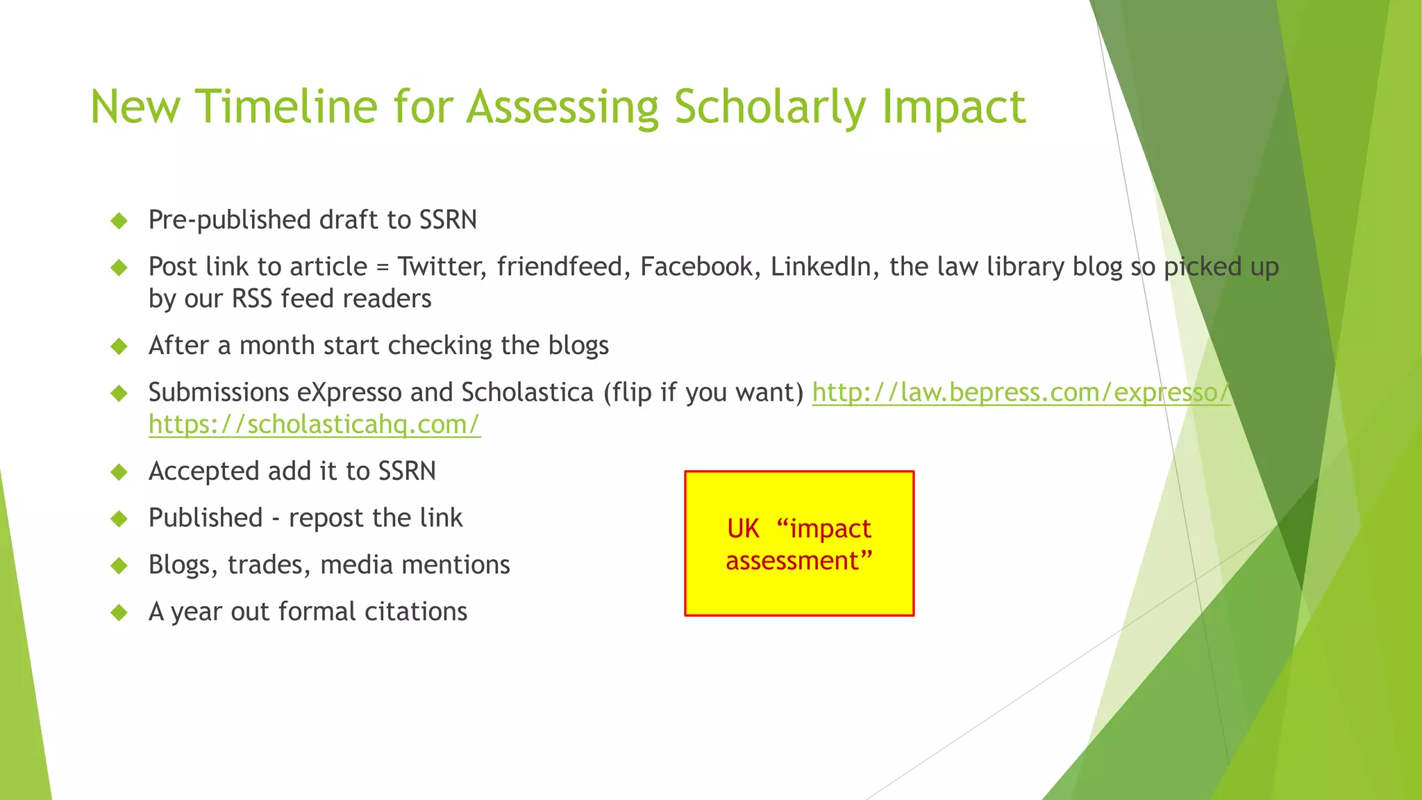 New Timeline for Assessing Scholarly Impact
Pre-published draft to SSRN
Post link to article = Twitter, friendfeed, Facebook, LinkedIn, the law library blog so picked up
by our RSS feed readers
After a month start checking the blogs
Submissions eXpresso and Scholastica (flip if you want) http://law.bepress.com/expresso/
https://scholasticahq.com/
Accepted add it to SSRN
Published - repost the link
Blogs, trades, media mentions
A year out formal citations
UK “impact
assessment”