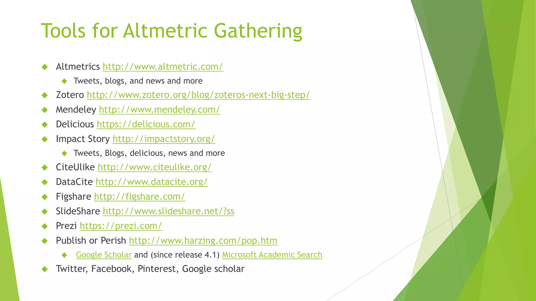 Tools for Altmetric Gathering
Altmetrics http://www.altmetric.com/
Tweets, blogs, and news and more
Zotero http://www.zotero.org/blog/zoteros-next-big-step/
Mendeley http://www.mendeley.com/
Delicious https://delicious.com/
Impact Story http://impactstory.org/
Tweets, Blogs, delicious, news and more
CiteUlike http://www.citeulike.org/
DataCite http://www.datacite.org/
Figshare http://figshare.com/
SlideShare http://www.slideshare.net/?ss
Prezi https://prezi.com/
Publish or Perish http://www.harzing.com/pop.htm
Google Scholar and (since release 4.1) Microsoft Academic Search
Twitter, Facebook, Pinterest, Google scholar