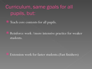    Teach core contents for all pupils.

   Reinforce work /more intensive practice for weaker
    students.



   Extension work for faster students.(Fast finishers)
 