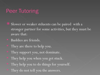    Slower or weaker stduents can be paired with a
    stronger partner for some activities, but they must be
    aware that:
   Buddies are friends.
   They are there to help you.
   They support you, not dominate.
   They help you when you get stuck.
   They help you to do things for yourself.
   They do not tell you the answers.
 