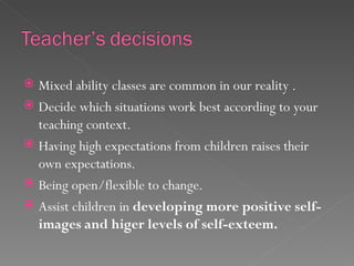  Mixed ability classes are common in our reality .
 Decide which situations work best according to your
  teaching context.
 Having high expectations from children raises their
  own expectations.
 Being open/flexible to change.
 Assist children in developing more positive self-
  images and higer levels of self-exteem.
 