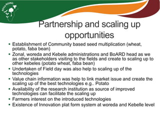Partnership and scaling up 
opportunities 
 Establishment of Community based seed multiplication (wheat, 
potato, faba bean) 
 Zonal, woreda and Kebele administrations and BoARD head as we 
as other stakeholders visiting to the fields and create to scaling up to 
other kebeles (potato wheat, faba bean) 
 Undertaken of Field day was also help to scaling up of the 
technologies 
 Value chain information was help to link market issue and create the 
scaling up of the best technologies e.g.. Potato 
 Availability of the research institution as source of improved 
technologies can facilitate the scaling up 
 Farmers interest on the introduced technologies 
 Existence of Innovation plat form system at woreda and Kebelle level 
 