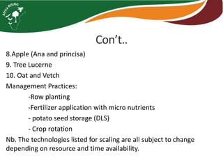 Con’t.. 
8.Apple (Ana and princisa) 
9. Tree Lucerne 
10. Oat and Vetch 
Management Practices: 
-Row planting 
-Fertilizer application with micro nutrients 
- potato seed storage (DLS) 
- Crop rotation 
Nb. The technologies listed for scaling are all subject to change 
depending on resource and time availability. 
 
