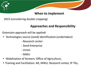 When to implement 
2015 (considering double cropping) 
Approaches and Responsibility 
-Extension approach will be applied: 
 Technologies source (seed) identification (undertaken) 
- Research center 
- Seed Enterprise 
- Union 
- MWU 
 Mobilization of farmers: Office of Agriculture, 
 Training and Facilitation: AR, MWU, Research center, IP TGs, 
 
