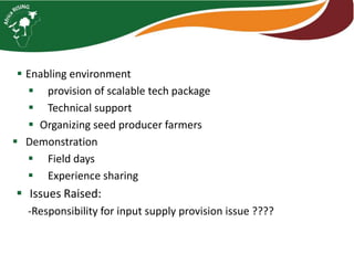  Enabling environment 
 provision of scalable tech package 
 Technical support 
 Organizing seed producer farmers 
 Demonstration 
 Field days 
 Experience sharing 
 Issues Raised: 
-Responsibility for input supply provision issue ???? 
 