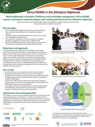 Multi-stakeholder Innovation Platforms and knowledge management: Africa RISING
science, innovations and technologies with scaling potential from the Ethiopian Highlands
Zelalem Lema, Mohammed Ebrahim, Addisu Asfaw, Temesgen Alene, Workneh Dubale and Simret Yasabu
International Livestock research institute (ILRI)
Key messages
• Africa RISING Ethiopian highlands is known for its strong partnership
that is created through facilitated multi-stakeholder innovation
platforms
• Innovation platforms stimulated collaboration and joint action among
multi-stakeholders at different levels
• The sustainable intensification innovations have been co-evolved
through the engagement of various actors at different level
• Research and development partners played significant role evaluating
the innovations and supporting the scaling up efforts in phase I
This poster is licensed for use under the Creative Commons Attribution 4.0 International Licence.
January 2017
We thank farmers and local partners in Africa RISING sites for their
contributions to this research. We also acknowledge the support of all donors
which globally support the work of the CGIAR centers and their partners
through their contributions to the CGIAR system
Objectives and approach
Innovation Platforms (IPs) established and facilitated in all the project
research sites at three level (strategic one at woreda/district, operational at
kebele and commodity based innovation clusters at farmers research group
level). The IPs stimulate collaboration and joint action to realize the co-
creation of sustainable intensification innovations and scaling up efforts.
Regular learning and reflection meetings and farmers field days facilitated
and organized for all members and have been prioritizing, guiding, and
evaluating the various research and development processes. Following the
cropping season the IP learning events organized for planning, follow-up and
evaluation at farmers field level.
Key results
• Capacity of local actors to cooperate, learn and innovate increased
• Strong partnership created and all actors own the SI innovations
• Strategic IPs have identified SI innovations that can be scaled up within the
woreda and beyond (wheat and feed utilization facilities in Endamehoni
woreda of Tigray region)
• Local decision makers and other key partners have started supporting
scaling up efforts in all the four districts (Eg- Bale Zone Administration and
Madawalabu University in Sinana woreda IP)
• Local partners empowered to develop their own research projects within
Africa RISING (Eg. Lemo woreda IP on Enset research and Endamehoni
woreda IP on Desho grass for improved livestock feed)
Significance and scaling potential
The strategic IPs at district level are widely recognized as a promising vehicle for
addressing challenges at system level. Co-evolution of innovations that are
suitable for the realization of smallholder sustainable intensification require the
engagement of various R4D actors. Reaching more farmers can only be achieved
through effective collaboration with key research ad development partners
through IPs.
Woreda
Strategic
Innovation
Platform
(IP)
Kebele
Operational
IP
FRG 1
Innovation
clusters
FG 3
FRG
2
FRG
5
FRG
4
Kebele
Operational
IP
Kebele 1 and
sub-kebeles
Kebele 2 and
sub-kebelesFRG
FRG
Farmer
Research
Groups
(FRG)
FRG
Value chain
Technical Group
Africa RISING –Innovation Platform network at woreda level
Introducing research protocols to farmers in Selka Kebele/Sinana:
Technical group members of Sinana strategic IP preparing research
briefs in local language to present to farmers
Africa RISING in the Ethiopian Highlands
Core partners
 