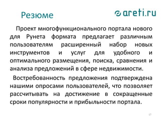 17
Проект многофункционального портала нового
для Рунета формата предлагает различным
пользователям расширенный набор новых
инструментов и услуг для удобного и
оптимального размещения, поиска, сравнения и
анализа предложений в сфере недвижимости.
Востребованность предложения подтверждена
нашими опросами пользователей, что позволяет
рассчитывать на достижение в сокращенные
сроки популярности и прибыльности портала.
Резюме
 