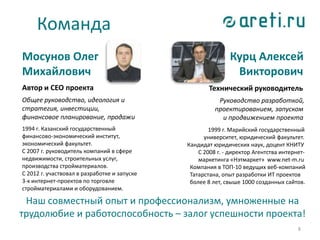Команда
Мосунов Олег
Михайлович
Автор и CEO проекта
Общее руководство, идеология и
стратегия, инвестиции,
финансовое планирование, продажи
1994 г. Казанский государственный
финансово-экономический институт,
экономический факультет.
С 2007 г. руководитель компаний в сфере
недвижимости, строительных услуг,
производства стройматериалов.
С 2012 г. участвовал в разработке и запуске
3-х интернет-проектов по торговле
стройматериалами и оборудованием.
8
Курц Алексей
Викторович
Технический руководитель
Руководство разработкой,
проектированием, запуском
и продвижением проекта
1999 г. Марийский государственный
университет, юридический факультет.
Кандидат юридических наук, доцент КНИТУ
С 2008 г. - директор Агентства интернет-
маркетинга «Нэтмаркет» www.net-m.ru
Компания в ТОП-10 ведущих веб-компаний
Татарстана, опыт разработки ИТ проектов
более 8 лет, свыше 1000 созданных сайтов.
Наш совместный опыт и профессионализм, умноженные на
трудолюбие и работоспособность – залог успешности проекта!
 