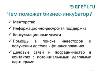 16
Чем поможет бизнес-инкубатор?
 Менторство
 Информационно-ресурсная поддержка
 Консультационные услуги
 Помощь в поиске инвесторов и
получении доступа к финансированию
 Деловые связи и посредничество в
контактах с потенциальными деловыми
партнерами
 