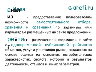 3
- размещение информации на сайте
с одновременной публикацией рейтингов
объектов, услуг и участников рынка, созданных на
основе оценки их основных потребительских
характеристик, свойств, истории и результатов
деятельности, отзывов и иных параметров.
Идея
рейтин
г
- предоставление пользователям
возможности самостоятельного отбора,
хранения и сравнения по заданным ими
параметрам размещенных на сайте предложений.
анал
из
 