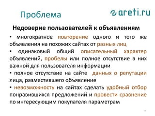 4
Проблема
Недоверие пользователей к объявлениям
▪ многократное повторение одного и того же
объявления на похожих сайтах от разных лиц
▪ одинаковый общий описательный характер
объявлений, пробелы или полное отсутствие в них
важной для пользователя информации
▪ полное отсутствие на сайте данных о репутации
лица, разместившего объявление
▪ невозможность на сайтах сделать удобный отбор
понравившихся предложений и провести сравнение
по интересующим покупателя параметрам
 