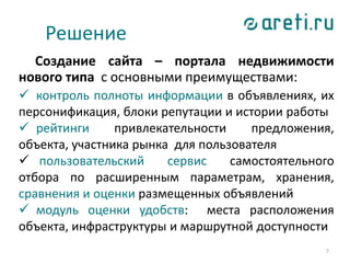 Решение
Создание сайта – портала недвижимости
нового типа с основными преимуществами:
 контроль полноты информации в объявлениях, их
персонификация, блоки репутации и истории работы
 рейтинги привлекательности предложения,
объекта, участника рынка для пользователя
 пользовательский сервис самостоятельного
отбора по расширенным параметрам, хранения,
сравнения и оценки размещенных объявлений
 модуль оценки удобств: места расположения
объекта, инфраструктуры и маршрутной доступности
7
 