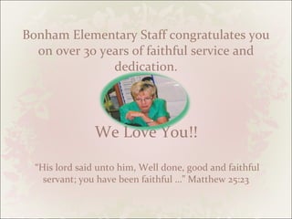 Bonham Elementary Staff congratulates you on over 30 years of faithful service and dedication. We Love You!!  “His lord said unto him, Well done, good and faithful servant; you have been faithful …” Matthew 25:23 