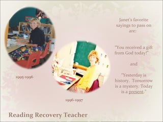 Janet’s favorite sayings to pass on are:  “You received a gift from God today!”    and “Yesterday is history.  Tomorrow is a mystery. Today is a  present .” 1996-1997  1995-1996 Reading Recovery Teacher 