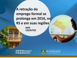 www.fee.rs.gov.br
A retração do
emprego formal se
prolonga em 2016, no
RS e em suas regiões
NDR
CEES/FEE
 