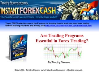 To get FREE Instant Access to the E-course on learning how to start your own forex trading
without wasting your time and money, visit http://www.InstantForexCash.com/FreeReport.htm




                                  Are Trading Programs
                                Essential in Forex Trading?



                                              By Timothy Stevens


         Copyright by Timothy Stevens www.InstantForexCash.com - All rights reserved.
 