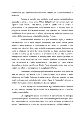 9
possibilidade, para determinados doutrinadores, também, de se comunicar entre os
co-autores.
Todavia, a omissão, pelo legislador penal, quanto à possibilidade de
retratação no crime de injúria (artigo 140 do Código Penal) merecerá um tópico em
separado neste trabalho. Isso porque, apesar de grande parte da doutrina e
jurisprudência já se posicionarem tranquilamente sobre o assunto, ainda há
divergência científica acerca dessa omissão, pois esta entra em confronto com a
possibilidade de retratação para o referido crime prevista na Lei de Imprensa que,
porém, não foi recepcionada pela atual Constituição Federal.
O entendimento majoritário é de que, no caso da injúria, a retratação
macularia ainda mais a honra subjetiva do ofendido, além do fato de que, caso o
legislador penal desejasse a possibilidade de concessão do benefício, o teria
previsto, mas não o fez. Ocorre que, ainda há uma pequena parcela da doutrina que
aceita a retratação no crime de injúria, tomando por base princípios legais, a
previsão da extinta Lei de Imprensa e o entendimento de que não há grandes
conseqüências em se reconhecer a diferença entre honra objetiva (atacada nos
crimes de calúnia e difamação) e honra subjetiva (presente no crime de injúria).
Essa problemática é tratada separadamente justamente por trazer diversas
discussões no âmbito científico do Direito Penal, discussões estas que sempre
acabam por refletir no campo prático de atuação da Lei Penal.
Também houve a preocupação em dissertar acerca da ação penal, que
pode ser definida basicamente como o direito subjetivo de se invocar a tutela
jurisdicional do Estado. Tratou-se de cada uma das diferentes espécies de ação
penal, posto que neste instituto também existe a figura da “retratação”, referindo-se
também às regras e princípios de cada uma dessas espécies.
A ação penal pública incondicionada, regra no Direito Penal, é aplicável
ao delito tipificado no artigo 342 do Código Penal, presente como um dos crimes
tratados neste trabalho.
Já a ação penal pública condicionada à representação traz consigo a
figura da retratação da representação, bem como da retratação da retratação, e aqui
ficou demonstrada as peculiaridades tanto nos casos de crimes submetidos ao
Juizado Especial Criminal, quanto aos crimes abrangidos na Lei Maria da Penha.
 