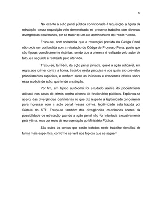 10
No tocante à ação penal pública condicionada à requisição, a figura da
retratação dessa requisição veio demonstrada no presente trabalho com diversas
divergências doutrinárias, por se tratar de um ato administrativo do Poder Público.
Frisou-se, com coerência, que a retratação prevista no Código Penal
não pode ser confundida com a retratação do Código de Processo Penal, posto que
são figuras completamente distintas, sendo que a primeira é realizada pelo autor do
fato, e a segunda é realizada pelo ofendido.
Tratou-se, também, da ação penal privada, que é a ação aplicável, em
regra, aos crimes contra a honra, tratados nesta pesquisa e aos quais são previstos
procedimentos especiais, e também sobre as inúmeras e crescentes críticas sobre
essa espécie de ação, que tende a extinção.
Por fim, em tópico autônomo foi estudado acerca do procedimento
adotado nos casos de crimes contra a honra de funcionários públicos. Explanou-se
acerca das divergências doutrinárias no que diz respeito à legitimidade concorrente
para ingressar com a ação penal nesses crimes, legitimidade esta trazida por
Súmula do STF. Tratou-se também das divergências doutrinárias acerca da
possibilidade de retratação quando a ação penal não for intentada exclusivamente
pela vítima, mas por meio de representação ao Ministério Público.
São estes os pontos que serão tratados neste trabalho científico de
forma mais específica, conforme se verá nos tópicos que se seguem
 
