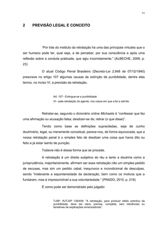 11
2 PREVISÃO LEGAL E CONCEITO
“Por trás do instituto da retratação há uma das principais virtudes que o
ser humano pode ter, qual seja, a de perceber, por sua consciência e após uma
reflexão sobre a conduta praticada, que agiu incorretamente.” (ALBECHE, 2009, p.
23)
O atual Código Penal Brasileiro (Decreto-Lei 2.848 de 07/12/1940)
prescreve no artigo 107 algumas causas de extinção de punibilidade, dentre elas
temos, no inciso VI, a previsão da retratação.
Art. 107 - Extingue-se a punibilidade:
VI - pela retratação do agente, nos casos em que a lei a admite
Retratar-se, segundo o dicionário online Michaelis é “confessar que fez
uma afirmação ou acusação falsa; desdizer-se de; retirar (o que disse)”.
Tendo como base as definições supracitadas, seja de cunho
doutrinário, legal, ou meramente conceitual, parece-nos, de forma equivocada, que a
nossa retratação penal é o simples fato de desdizer uma coisa que havia dito ou
feito e já estar isento de punição.
Todavia não é dessa forma que se procede.
A retratação é um direito subjetivo do réu e tanto a doutrina como a
jurisprudência, majoritariamente, afirmam ser essa retratação não um simples pedido
de escusas, mas sim um pedido cabal, inequívoco e incondicional de desculpas,
sendo “irrelevante a espontaneidade da declaração, bem como os motivos que a
fundaram, mas é imprescindível a sua voluntariedade.” (PRADO, 2010, p. 218)
É como pode ser demonstrado pelo julgado:
TJSP: RJTJSP 129/459: “A retratação, para produzir efeito extintivo da
punibilidade, deve ser clara, precisa, completa, sem reticências ou
tentativas de explicações amenizadoras”.
 