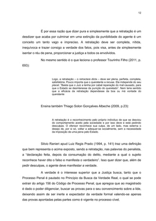 12
É por essa razão que dizer pura e simplesmente que a retratação é um
desdizer que acaba por culminar em uma extinção da punibilidade do agente é um
conceito um tanto vago e impreciso. A retratação deve ser completa, nítida,
inequívoca e trazer consigo a verdade dos fatos, pois visa, antes de simplesmente
isentar o réu de pena, proporcionar a justiça a todos os envolvidos.
No mesmo sentido é o que leciona o professor Tourinho Filho (2011, p.
693):
Logo, a retratação – o retractare dicta – deve ser plena, perfeita, completa,
satisfatória. Pouco importa que o querelante a recuse. Ela independe do seu
placet. “Basta que o Juiz a tenha por cabal reparação do mal causado, para
que o Estado se desinteresse da punição do querelado”. Nem teria sentido
que a eficácia da retratação dependesse da boa ou má vontade do
querelante
Ensina também Thiago Solon Gonçalves Albeche (2009, p.23):
A retratação é o reconhecimento pelo próprio individuo de que se desviou
do comportamento aceito pela sociedade e por isso deve e está pedindo
desculpas. O ofensor reconhece sua culpa, de um lado, mas externa o
desejo de, por si só, voltar a adequar-se socialmente, sem a necessidade
da imposição de uma pena pelo Estado.
Silvio Ranieri apud Luiz Regis Prado (1994, p. 141) traz uma definição
que bem representa o acima exposto, sendo a retratação, nas palavras do penalista,
a “declaração feita, depois da consumação do delito, mediante a qual o sujeito
reconhece haver dito o falso e manifesta o verdadeiro”. Isso quer dizer que, além de
pedir desculpas, o agente deve manifestar a verdade.
A verdade é o interesse superior que a Justiça busca, tanto que o
Processo Penal é pautado no Princípio da Busca da Verdade Real, o qual se pode
extrair do artigo 156 do Código de Processo Penal, que apregoa que ao magistrado
é dado o poder diligenciar, buscar as provas para o seu convencimento sobre a lide,
deixando assim de ser inerte e expectador da verdade formal valendo-se apenas
das provas apontadas pelas partes como é vigente no processo cível.
 