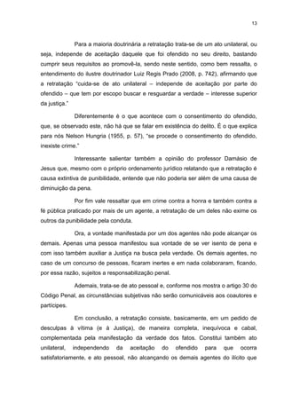 13
Para a maioria doutrinária a retratação trata-se de um ato unilateral, ou
seja, independe de aceitação daquele que foi ofendido no seu direito, bastando
cumprir seus requisitos ao promovê-la, sendo neste sentido, como bem ressalta, o
entendimento do ilustre doutrinador Luiz Regis Prado (2008, p. 742), afirmando que
a retratação “cuida-se de ato unilateral – independe de aceitação por parte do
ofendido – que tem por escopo buscar e resguardar a verdade – interesse superior
da justiça.”
Diferentemente é o que acontece com o consentimento do ofendido,
que, se observado este, não há que se falar em existência do delito. É o que explica
para nós Nelson Hungria (1955, p. 57), “se procede o consentimento do ofendido,
inexiste crime.”
Interessante salientar também a opinião do professor Damásio de
Jesus que, mesmo com o próprio ordenamento jurídico relatando que a retratação é
causa extintiva de punibilidade, entende que não poderia ser além de uma causa de
diminuição da pena.
Por fim vale ressaltar que em crime contra a honra e também contra a
fé pública praticado por mais de um agente, a retratação de um deles não exime os
outros da punibilidade pela conduta.
Ora, a vontade manifestada por um dos agentes não pode alcançar os
demais. Apenas uma pessoa manifestou sua vontade de se ver isento de pena e
com isso também auxiliar a Justiça na busca pela verdade. Os demais agentes, no
caso de um concurso de pessoas, ficaram inertes e em nada colaboraram, ficando,
por essa razão, sujeitos a responsabilização penal.
Ademais, trata-se de ato pessoal e, conforme nos mostra o artigo 30 do
Código Penal, as circunstâncias subjetivas não serão comunicáveis aos coautores e
partícipes.
Em conclusão, a retratação consiste, basicamente, em um pedido de
desculpas à vítima (e à Justiça), de maneira completa, inequívoca e cabal,
complementada pela manifestação da verdade dos fatos. Constitui também ato
unilateral, independendo da aceitação do ofendido para que ocorra
satisfatoriamente, e ato pessoal, não alcançando os demais agentes do ilícito que
 
