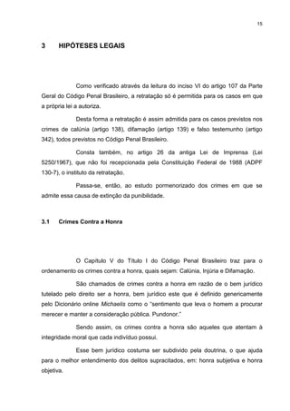 15
3 HIPÓTESES LEGAIS
Como verificado através da leitura do inciso VI do artigo 107 da Parte
Geral do Código Penal Brasileiro, a retratação só é permitida para os casos em que
a própria lei a autoriza.
Desta forma a retratação é assim admitida para os casos previstos nos
crimes de calúnia (artigo 138), difamação (artigo 139) e falso testemunho (artigo
342), todos previstos no Código Penal Brasileiro.
Consta também, no artigo 26 da antiga Lei de Imprensa (Lei
5250/1967), que não foi recepcionada pela Constituição Federal de 1988 (ADPF
130-7), o instituto da retratação.
Passa-se, então, ao estudo pormenorizado dos crimes em que se
admite essa causa de extinção da punibilidade.
3.1 Crimes Contra a Honra
O Capítulo V do Título I do Código Penal Brasileiro traz para o
ordenamento os crimes contra a honra, quais sejam: Calúnia, Injúria e Difamação.
São chamados de crimes contra a honra em razão de o bem jurídico
tutelado pelo direito ser a honra, bem jurídico este que é definido genericamente
pelo Dicionário online Michaelis como o “sentimento que leva o homem a procurar
merecer e manter a consideração pública. Pundonor.”
Sendo assim, os crimes contra a honra são aqueles que atentam à
integridade moral que cada indivíduo possui.
Esse bem jurídico costuma ser subdivido pela doutrina, o que ajuda
para o melhor entendimento dos delitos supracitados, em: honra subjetiva e honra
objetiva.
 