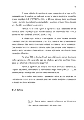 16
A honra subjetiva é o sentimento que a pessoa tem de si mesma. Em
outras palavras, “é a estima que cada qual tem por si próprio, sentimento pessoal da
própria dignidade [...]” (FERREIRA, 2000, p. 21) que abrange tanto os atributos
morais – também chamada de honra dignidade – quanto os atributos físicos de cada
um – também chamada de honra decoro.
Por sua vez a honra objetiva é aquela visão que a sociedade tem do
indivíduo, “seria a reputação que o indivíduo desfruta em determinado meio social, a
estima que lhe é conferida”. (PRADO, 2010, p. 189)
A diferenciação entre as duas espécies de honra torna-se essencial
quando da distinção entre um crime e outro, pois, como se verá posteriormente,
esses diferentes tipos de honra permitem distinguir os crimes de calúnia e difamação
(que atingem a honra objetiva) do crime de injúria (que atinge a honra subjetiva do
sujeito), sendo que esses crimes possuem penas e regimes de cumprimento destas
penas bem diferentes.
No artigo 143 do Código Penal, que está inserido dentro do mesmo
título supracitado, está a previsão legal da retratação para tais condutas típicas,
posto que a honra é um bem jurídico disponível.
Porém, o legislador, ao redigir o texto legal, excetuou o benefício, ou
“espécie de prêmio”, como explica o professor Luiz Régis Prado (1994, p. 141), da
conduta prevista no artigo 140, tipificado como crime de injúria.
Para melhor entendimento, versaremos sobre as três espécies de
delitos contra a honra, com um capítulo à parte para o delito de injúria, e o porquê da
aplicação ou não da retratação.
3.1.1 Calúnia
Art. 138 - Caluniar alguém, imputando-lhe falsamente fato definido como
crime:
Pena - detenção, de seis meses a dois anos, e multa.
 