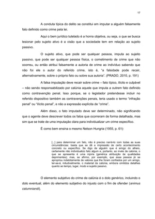 17
A conduta típica do delito se constitui em imputar a alguém falsamente
fato definido como crime pela lei.
Aqui o bem jurídico tutelado é a honra objetiva, ou seja, o que se busca
lesionar pelo sujeito ativo é a visão que a sociedade tem em relação ao sujeito
passivo.
O sujeito ativo, que pode ser qualquer pessoa, imputa ao sujeito
passivo, que pode ser qualquer pessoa física, o cometimento de crime que não
ocorreu, ou então atribui falsamente a autoria de crime ao indivíduo sabendo que
não foi ele o autor do referido crime, isto é, “a falsidade pode recair,
alternativamente, sobre o próprio fato ou sobre sua autoria”. (PRADO, 2010, p. 191)
A falsa imputação deve recair sobre crime – fato típico, ilícito e culpável
– não sendo responsabilizado por calúnia aquele que imputa a outrem fato definido
como contravenção penal. Isso porque, se o legislador pretendesse incluir no
referido dispositivo também as contravenções penais, teria usado o termo “infração
penal” ou “ilícito penal”, e não a expressão explícita de “crime”.
Além disso, o fato imputado deve ser determinado, não significando
que o agente deve descrever todos os fatos que ocorreram de forma detalhada, mas
sim que se trate de uma imputação clara para individualizar um crime específico.
É como bem ensina o mesmo Nelson Hungria (1955, p. 61):
[...] para determinar um fato, não é preciso narrá-lo com todas as suas
circunstâncias: basta que se dê a impressão de certo acontecimento
concreto ou específico. Se digo de alguém que é amigo do alheio,
certamente não individualizo fato algum e, portanto, ao invés de calúnia, o
que se apresenta é uma injúria (genérica atribuição de qualidades
deprimentes); mas, se afirmo, por exemplo, que essa pessoa já se
apropriou indebitamente de valores que lhe foram confiados por um amigo,
ter-se-á, iniludivelmente, o material da calúnia, embora omitidos detalhes
quanto ao tempo, lugar, modo e sujeito passivo.
O elemento subjetivo do crime de calúnia é o dolo genérico, incluindo o
dolo eventual, além do elemento subjetivo do injusto com o fim de ofender (animus
calumniandi).
 
