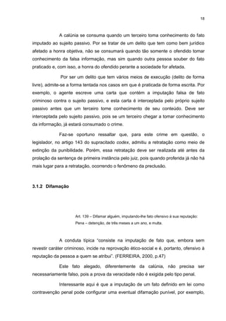 18
A calúnia se consuma quando um terceiro toma conhecimento do fato
imputado ao sujeito passivo. Por se tratar de um delito que tem como bem jurídico
afetado a honra objetiva, não se consumará quando tão somente o ofendido tomar
conhecimento da falsa informação, mas sim quando outra pessoa souber do fato
praticado e, com isso, a honra do ofendido perante a sociedade for afetada.
Por ser um delito que tem vários meios de execução (delito de forma
livre), admite-se a forma tentada nos casos em que é praticada de forma escrita. Por
exemplo, o agente escreve uma carta que contém a imputação falsa de fato
criminoso contra o sujeito passivo, e esta carta é interceptada pelo próprio sujeito
passivo antes que um terceiro tome conhecimento de seu conteúdo. Deve ser
interceptada pelo sujeito passivo, pois se um terceiro chegar a tomar conhecimento
da informação, já estará consumado o crime.
Faz-se oportuno ressaltar que, para este crime em questão, o
legislador, no artigo 143 do supracitado codex, admitiu a retratação como meio de
extinção da punibilidade. Porém, essa retratação deve ser realizada até antes da
prolação da sentença de primeira instância pelo juiz, pois quando proferida já não há
mais lugar para a retratação, ocorrendo o fenômeno da preclusão.
3.1.2 Difamação
Art. 139 – Difamar alguém, imputando-lhe fato ofensivo á sua reputação:
Pena – detenção, de três meses a um ano, e multa.
A conduta típica “consiste na imputação de fato que, embora sem
revestir caráter criminoso, incide na reprovação ético-social e é, portanto, ofensivo à
reputação da pessoa a quem se atribui”. (FERREIRA, 2000, p.47)
Este fato alegado, diferentemente da calúnia, não precisa ser
necessariamente falso, pois a prova da veracidade não é exigida pelo tipo penal.
Interessante aqui é que a imputação de um fato definido em lei como
contravenção penal pode configurar uma eventual difamação punível, por exemplo,
 