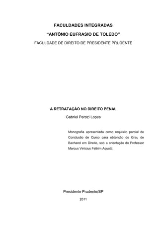FACULDADES INTEGRADAS
“ANTÔNIO EUFRASIO DE TOLEDO”
FACULDADE DE DIREITO DE PRESIDENTE PRUDENTE
A RETRATAÇÃO NO DIREITO PENAL
Gabriel Perozi Lopes
Monografia apresentada como requisito parcial de
Conclusão de Curso para obtenção do Grau de
Bacharel em Direito, sob a orientação do Professor
Marcus Vinícius Feltrim Aquotti.
Presidente Prudente/SP
2011
 
