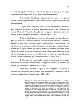 19
no caso do agente afirmar que determinada pessoa explora jogo de azar,
contravenção descrita no artigo 50 da Lei de Contravenções Penais.
O bem jurídico tutelado pelo legislador também, assim como para a
calúnia, é a honra objetiva e tanto o sujeito passivo, quanto o sujeito ativo podem ser
qualquer pessoa.
O sujeito ativo, entretanto, deve agir com dolo (direto ou eventual),
além de possuir a finalidade de infamar a reputação alheia, o que chamamos de
animus diffamandi. “O desvalor da ação não se esgota no dolo: deve concorrer
também no autor o propósito de ofender.” (PRADO, 2010, p. 203)
O fato imputado também deve ser determinado, mas isso não quer
dizer que devem ser pormenorizadamente narrados os fatos, mas com as mesmas
ressalvas já feitas para o crime de calúnia. Este fato ofensivo à sua reputação, ou
fato desonroso deve causar um olhar de desprezo, de reprovação pela conduta que
foi atribuída ao sujeito passivo, por aqueles terceiros (o crime de difamação, assim
como o de calúnia, tem a sua consumação com o conhecimento da imputação do
fato por terceira pessoa, sendo admissível a tentativa em casos que a conduta típica
foi executada de meio escrito) que a souberam através do sujeito ativo.
O fato “deve ser endereçado a pessoa determinada, ou a grupo
determinado de pessoas, desnecessária a designação nominal do ofendido, se
possível sua identificação.” (PRADO, 2010, p. 201)
Como será verificada a seguir, a linha imaginária que separa a
imputação de difamação ou injúria é muito tênue, sendo assim tomamos por base o
ensinamento do professor Nelson Hungria (1955, p. 82):
Se digo, por exemplo, de uma mulher solteira que ela já deu à luz um filho,
estou cometendo difamação, embora omita os detalhes sobre a data, local,
nome do sedutor, etc. Do mesmo modo, se afirmo de um indivíduo que já foi
expulso de um sodalício de homens de bem, pouco importa que eu deixe de
citar o nome do grêmio, a época ou os motivos da expulsão: incido nas
penas de difamação, pois estou a mencionar um fato específico, um
episódio que teria ocorrido realmente. É certo que, algumas vezes, na
prática, apresenta-se difícil a distinção entre a difamação e a injúria, que é a
simples atribuição genérica de vícios, defeitos ou más qualidades. [...] Nos
casos duvidosos, a solução deve ser no sentido de reconhecimento da
injúria, que é menos severamente punida que a difamação (in dubio pro
reo).
 