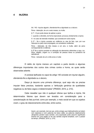 21
4 INJÚRIA
Art. 140 - Injuriar alguém, ofendendo-lhe a dignidade ou o decoro:
Pena - detenção, de um a seis meses, ou multa.
§ 1º - O juiz pode deixar de aplicar a pena:
I - quando o ofendido, de forma reprovável, provocou diretamente a injúria;
II - no caso de retorsão imediata, que consista em outra injúria.
§ 2º - Se a injúria consiste em violência ou vias de fato, que, por sua
natureza ou pelo meio empregado, se considerem aviltantes:
Pena - detenção, de três meses a um ano, e multa, além da pena
correspondente à violência.
§ 3
o
Se a injúria consiste na utilização de elementos referentes a raça, cor,
etnia, religião, origem ou a condição de pessoa idosa ou portadora de
deficiência:
Pena - reclusão de um a três anos e multa
O delito de injúria merece um capítulo a parte devido a algumas
diferenças importantes dos outros dois crimes contra a honra, as quais serão
observadas adiante.
A conduta tipificada no caput do artigo 140 consiste em injuriar alguém,
ofendendo-lhe a dignidade ou o decoro.
Daqui já decorre uma primeira diferença, qual seja não se precisa
imputar fatos precisos, bastando apenas a “atribuição genérica de qualidades
negativas ou de fatos vagos e indeterminados” (PRADO, 2010, p. 210).
Cabe ressaltar que não é qualquer ofensa que tipifica a injúria. Há
determinados fatores que devem ser levados em consideração para a
caracterização do fato punível, como por exemplo, o meio social em que os sujeitos
vivem, o grau de relacionamento entre eles, entre outros.
Assim, por exemplo, tem-se que, entre amigos que habitualmente se tratam
com aspereza e com palavras de baixo calão, as palavras objetivamente
ultrajantes perdem esse sentido; uma expressão pode assumir significado
diverso em uma região ou ter seu sentido original ampliado, com o passar
do tempo. (PRADO, 2010, p. 210)
 