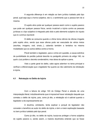 22
A segunda diferença é em relação ao bem jurídico tutelado pelo tipo
penal, qual seja aqui a honra subjetiva, isto é, o sentimento que a pessoa tem de si
mesma.
O sujeito ativo pode ser qualquer pessoa assim como o sujeito passivo
que pode ser qualquer pessoa física, sendo incabível a injúria contra as pessoas
jurídicas e o tipo subjetivo é integrado pelo dolo e pelo elemento subjetivo do injusto
que é o animus injuriandi.
O delito se consuma quando a vítima toma ciência da ofensa irrogada
pelo sujeito ativo, sendo que essa ofensa pode ser executada de vários meios
(escritas, imagens, oral, sinais...), cabendo também a tentativa na mesma
modalidade que os outros delitos contra a honra.
Prevê também o legislador, para o crime em questão, a causa extintiva
da punibilidade do perdão judicial descrita no parágrafo primeiro do artigo 140, na
qual o Juiz profere o decreto condenatório, mas deixa de aplicar a pena.
Visto a parte geral do delito, cabe agora adentrar no tema principal e
verificar a diferenciação que o legislador fez quanto ao não cabimento da retratação
à injúria.
4.1 Retratação no Delito de Injúria
Com a leitura do artigo 143 do Código Penal e através de uma
interpretação literal, indubitavelmente que é impossível haver retratação daquele que
cometeu o delito de injúria, pois, como já dito, a retratação só é cabível quando o
legislador a diz expressamente ser.
A doutrina, entretanto, tenta explicar o porquê do legislador não
conceder o benefício ao autor do delito de injúria, e tem a maior explicação baseada
no bem jurídico tutelado pelo tipo penal.
Como já dito, no delito de injúria, busca-se proteger a honra subjetiva
do sujeito passivo e, sendo assim, a maioria doutrinária entende que se fosse
 