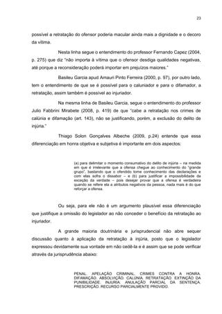 23
possível a retratação do ofensor poderia macular ainda mais a dignidade e o decoro
da vítima.
Nesta linha segue o entendimento do professor Fernando Capez (2004,
p. 275) que diz “não importa à vítima que o ofensor desdiga qualidades negativas,
até porque a reconsideração poderá importar em prejuízos maiores.”
Basileu Garcia apud Amauri Pinto Ferreira (2000, p. 97), por outro lado,
tem o entendimento de que se é possível para o caluniador e para o difamador, a
retratação, assim também é possível ao injuriador.
Na mesma linha de Basileu Garcia, segue o entendimento do professor
Julio Fabbrini Mirabete (2008, p. 419) de que “cabe a retratação nos crimes de
calúnia e difamação (art. 143), não se justificando, porém, a exclusão do delito de
injúria.”
Thiago Solon Gonçalves Albeche (2009, p.24) entende que essa
diferenciação em honra objetiva e subjetiva é importante em dois aspectos:
(a) para delimitar o momento consumativo do delito de injúria – na medida
em que é irrelevante que a ofensa chegue ao conhecimento do “grande
grupo”, bastando que o ofendido tome conhecimento das declarações e
com elas sofra o dissabor – e (b) para justificar a impossibilidade da
exceção da verdade – pois desejar provar que a ofensa é verdadeira
quando se refere ela a atributos negativos da pessoa, nada mais é do que
reforçar a ofensa.
Ou seja, para ele não é um argumento plausível essa diferenciação
que justifique a omissão do legislador ao não conceder o benefício da retratação ao
injuriador.
A grande maioria doutrinária e jurisprudencial não abre sequer
discussão quanto à aplicação da retratação à injúria, posto que o legislador
expressou devidamente sua vontade em não cedê-la e é assim que se pode verificar
através da jurisprudência abaixo:
PENAL. APELAÇÃO CRIMINAL. CRIMES CONTRA A HONRA.
DIFAMAÇÃO. ABSOLVIÇÃO. CALÚNIA. RETRATAÇÃO. EXTINÇÃO DA
PUNIBILIDADE. INJURIA. ANULAÇÃO PARCIAL DA SENTENÇA.
PRESCRIÇÃO. RECURSO PARCIALMENTE PROVIDO.
 