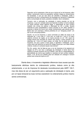 25
Segunda: se for sustentado o fato de que a injúria da Lei de Imprensa, além
atingir o sentimento íntimo do querelante, também chega ao conhecimento
da sociedade, e que por isso deve ser admitida a retratação, então o
argumento de que o conhecimento da imputação por terceiros é irrelevante
para a consumação da injúria, paradoxo completo, não é verdadeiro.
Terceiro: com a admissão da retratação à injúria prevista na Lei de
Imprensa, o que em verdade estar-se-á fazendo é atribuir à honra tutelada
na injúria prevista nesse diploma legal, a objetividade do bem jurídico
tutelado nos crimes de calúnia e difamação do CP, e então, deverá
estender-se essa possibilidade à injúria prevista no CP. Nela, também é
possível a ofensa da honra com amplo conhecimento pelo grande grupo.
Basta citar com exemplo a ofensa proferida em um “shopping center”, um
bar ou em uma praça pública.
Quarto: na Lei de Imprensa, a pena cominada ao delito de injúria é de
detenção de 1 (um) mês a 1 (um) ano, ou multa de 1 (um) a 10 (dez)
salários mínimos da região; já na injúria prevista no art. 140, caput do
Código Penal (que equivale ao mesmo tipo penal), a pena prevista é de
detenção de 1 (um) a 6 (seis) meses, ou multa. Se na injúria da Lei de
Imprensa, em que a pena é mais grave, é admitida a retratação, qual o
motivo para não admiti-la na injúria do Código Penal que, com base nesses
critérios, revela um conteúdo injusto mais brando?
Por fim, quinto: não há falar-se que a Lei de Imprensa é lei especial em
relação ao CP e por isso a aplicação da retratação à injúria deve ficar
adstrita ao âmbito exclusivo da Lei 5.250/67, pois não é a especialidade ou
generalidade da norma que modifica a natureza do bem jurídico tutelado.
Assim, o art. 26 da Lei 5.250/67 deve ser utilizado em analogia in bonam
partem aos crimes de injúria no CP.
Diante disso, é incoerente o legislador diferenciar duas causas que são
basicamente idênticas dentro do ordenamento jurídico, todavia como já dito
anteriormente, a Lei de Imprensa foi declarada inconstitucional pela ADPF 130-7,
mas não deixa de ser um argumento para a aplicação da retratação à injúria, pois
por um lapso temporal as duas normas coexistiram no ordenamento jurídico mesmo
sendo controversas.
 