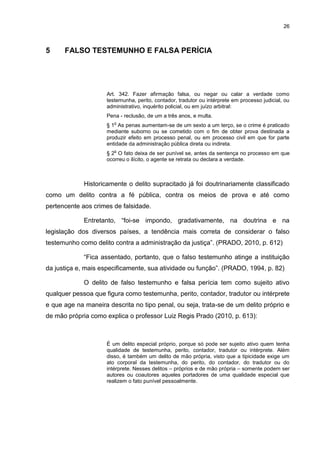 26
5 FALSO TESTEMUNHO E FALSA PERÍCIA
Art. 342. Fazer afirmação falsa, ou negar ou calar a verdade como
testemunha, perito, contador, tradutor ou intérprete em processo judicial, ou
administrativo, inquérito policial, ou em juízo arbitral:
Pena - reclusão, de um a três anos, e multa.
§ 1
o
As penas aumentam-se de um sexto a um terço, se o crime é praticado
mediante suborno ou se cometido com o fim de obter prova destinada a
produzir efeito em processo penal, ou em processo civil em que for parte
entidade da administração pública direta ou indireta.
§ 2
o
O fato deixa de ser punível se, antes da sentença no processo em que
ocorreu o ilícito, o agente se retrata ou declara a verdade.
Historicamente o delito supracitado já foi doutrinariamente classificado
como um delito contra a fé pública, contra os meios de prova e até como
pertencente aos crimes de falsidade.
Entretanto, “foi-se impondo, gradativamente, na doutrina e na
legislação dos diversos países, a tendência mais correta de considerar o falso
testemunho como delito contra a administração da justiça”. (PRADO, 2010, p. 612)
“Fica assentado, portanto, que o falso testemunho atinge a instituição
da justiça e, mais especificamente, sua atividade ou função”. (PRADO, 1994, p. 82)
O delito de falso testemunho e falsa perícia tem como sujeito ativo
qualquer pessoa que figura como testemunha, perito, contador, tradutor ou intérprete
e que age na maneira descrita no tipo penal, ou seja, trata-se de um delito próprio e
de mão própria como explica o professor Luiz Regis Prado (2010, p. 613):
É um delito especial próprio, porque só pode ser sujeito ativo quem tenha
qualidade de testemunha, perito, contador, tradutor ou intérprete. Além
disso, é também um delito de mão própria, visto que a tipicidade exige um
ato corporal da testemunha, do perito, do contador, do tradutor ou do
intérprete. Nesses delitos – próprios e de mão própria – somente podem ser
autores ou coautores aqueles portadores de uma qualidade especial que
realizem o fato punível pessoalmente.
 